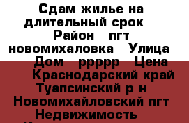 Сдам жилье на длительный срок. › Район ­ пгт новомихаловка › Улица ­   › Дом ­ ррррр › Цена ­ 1 - Краснодарский край, Туапсинский р-н, Новомихайловский пгт Недвижимость » Квартиры аренда   
